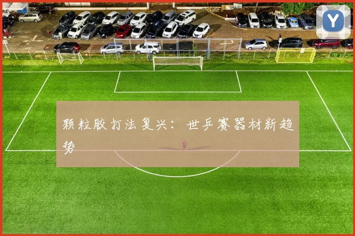 颗粒胶打法复兴：世乒赛器材新趋势