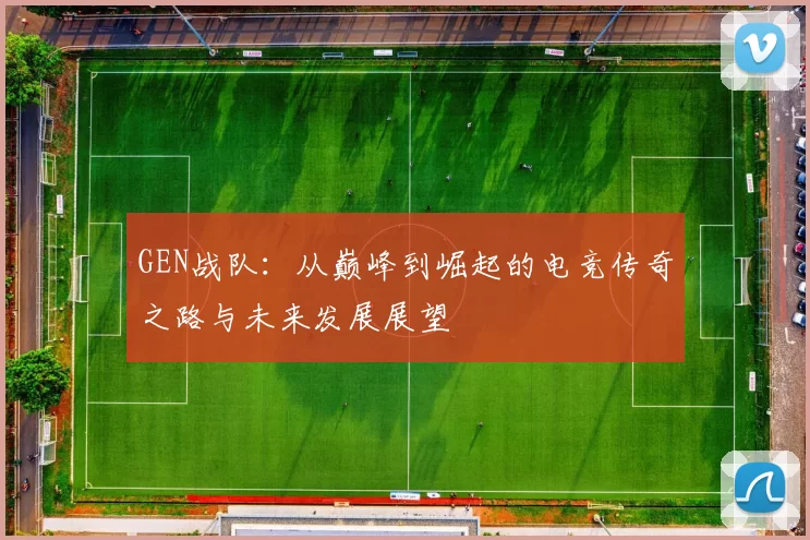 GEN战队：从巅峰到崛起的电竞传奇之路与未来发展展望