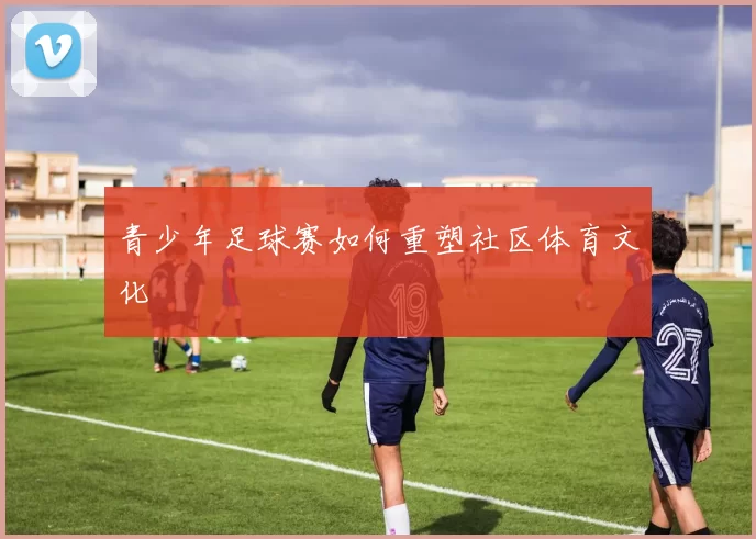 青少年足球赛如何重塑社区体育文化