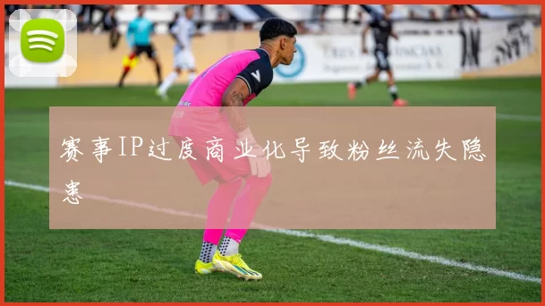 赛事IP过度商业化导致粉丝流失隐患