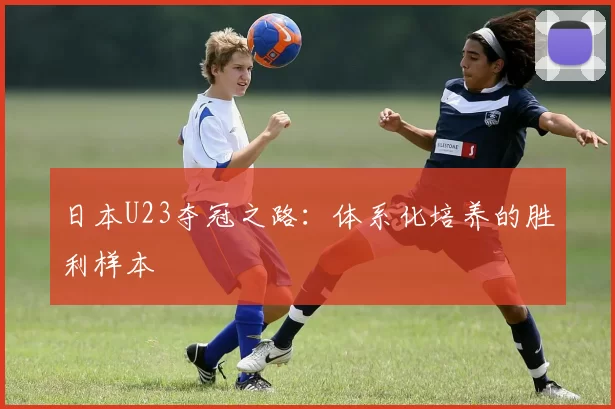 日本U23夺冠之路：体系化培养的胜利样本