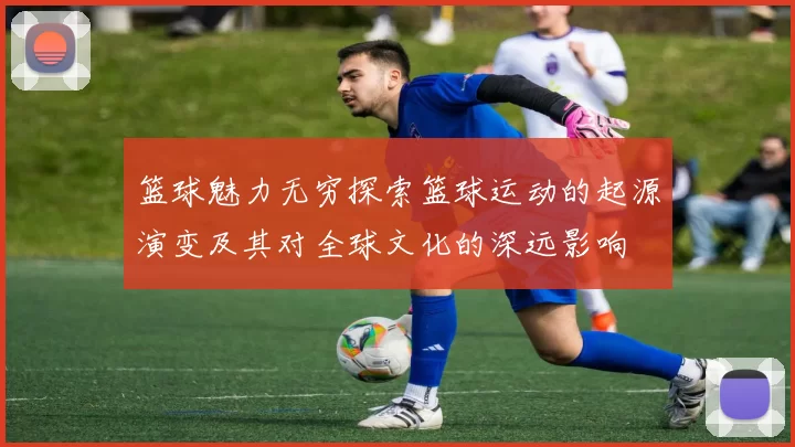 篮球魅力无穷探索篮球运动的起源演变及其对全球文化的深远影响