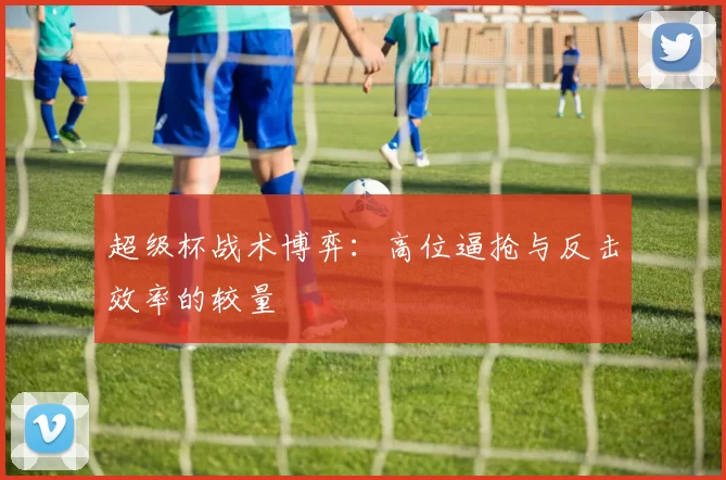 超级杯战术博弈：高位逼抢与反击效率的较量