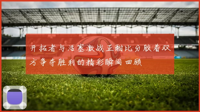 开拓者与活塞激战正酣比分胶着双方争夺胜利的精彩瞬间回顾